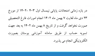 در بازه زمانی امتحانات پایانی نیمسال اول 403 -1402 از مورخ 23 دی ماه لغایت 7 بهمن ماه 1402 انجام امورات فارغ التحصیلی صورت نخواهد گرفت و از تاریخ 8 بهمن ماه 1402 به بعد جهت تسویه حساب از طریق سامانه آموزشی بوستان بصورت الکترونیکی انجام می پذیرد