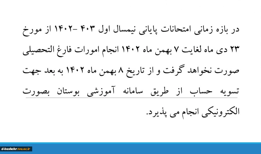 در بازه زمانی امتحانات پایانی نیمسال اول 403 -1402 از مورخ 23 دی ماه لغایت 7 بهمن ماه 1402 انجام امورات فارغ التحصیلی صورت نخواهد گرفت و از تاریخ 8 بهمن ماه 1402 به بعد جهت تسویه حساب از طریق سامانه آموزشی بوستان بصورت الکترونیکی انجام می پذیرد 2